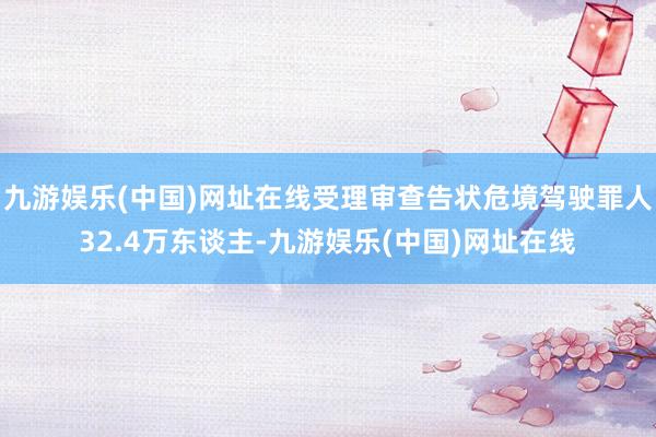 九游娱乐(中国)网址在线受理审查告状危境驾驶罪人32.4万东谈主-九游娱乐(中国)网址在线