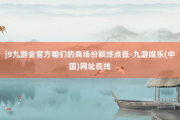 j9九游会官方咱们的商场份额终点低-九游娱乐(中国)网址在线
