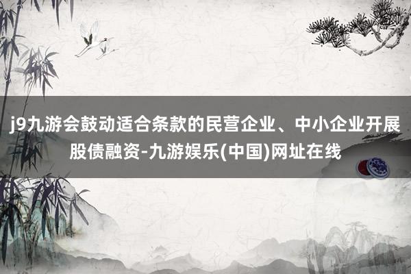 j9九游会鼓动适合条款的民营企业、中小企业开展股债融资-九游娱乐(中国)网址在线