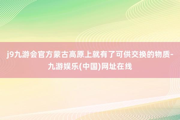 j9九游会官方蒙古高原上就有了可供交换的物质-九游娱乐(中国)网址在线