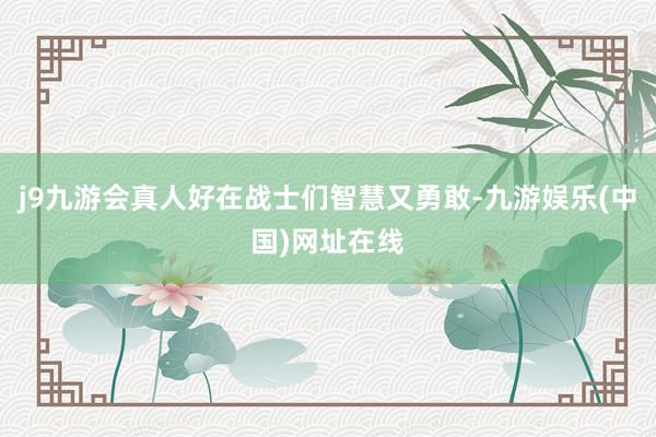 j9九游会真人好在战士们智慧又勇敢-九游娱乐(中国)网址在线