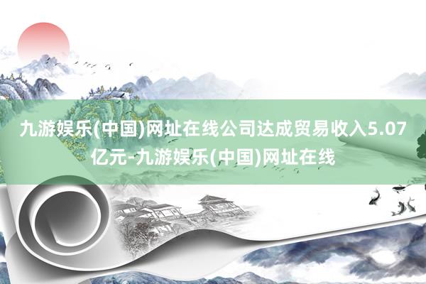 九游娱乐(中国)网址在线公司达成贸易收入5.07亿元-九游娱乐(中国)网址在线