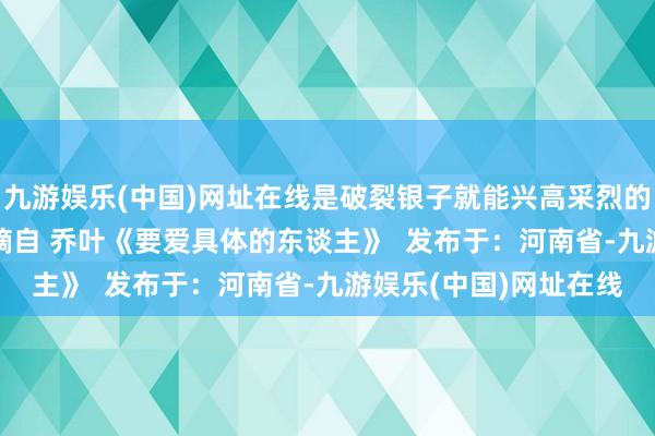 九游娱乐(中国)网址在线是破裂银子就能兴高采烈的生计 更是可儿啊 ——摘自 乔叶《要爱具体的东谈主》  发布于：河南省-九游娱乐(中国)网址在线