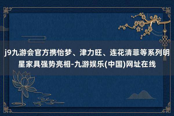 j9九游会官方携怡梦、津力旺、连花清菲等系列明星家具强势亮相-九游娱乐(中国)网址在线