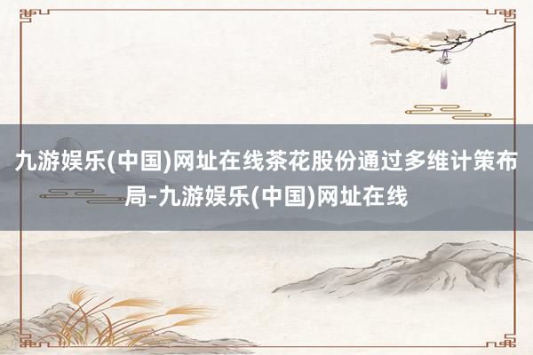 九游娱乐(中国)网址在线茶花股份通过多维计策布局-九游娱乐(中国)网址在线