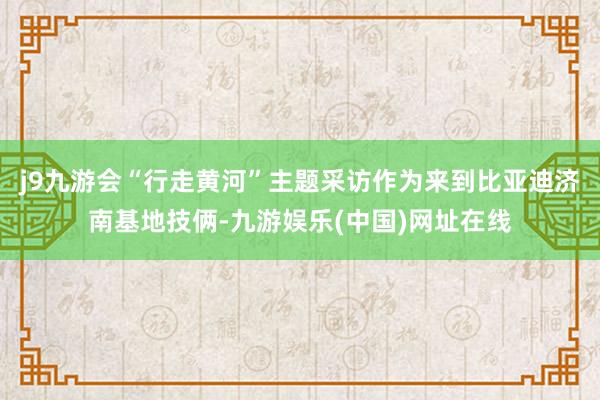 j9九游会“行走黄河”主题采访作为来到比亚迪济南基地技俩-九游娱乐(中国)网址在线