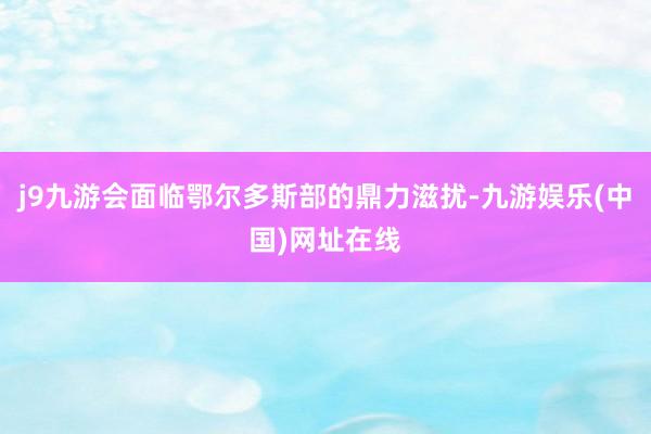 j9九游会面临鄂尔多斯部的鼎力滋扰-九游娱乐(中国)网址在线