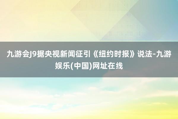 九游会J9　　据央视新闻征引《纽约时报》说法-九游娱乐(中国)网址在线