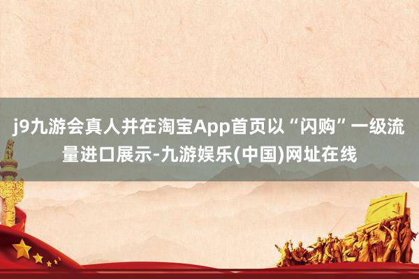 j9九游会真人并在淘宝App首页以“闪购”一级流量进口展示-九游娱乐(中国)网址在线