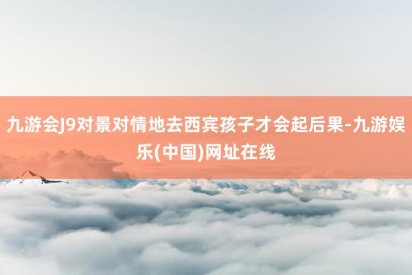 九游会J9对景对情地去西宾孩子才会起后果-九游娱乐(中国)网址在线