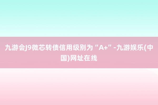 九游会J9微芯转债信用级别为“A+”-九游娱乐(中国)网址在线