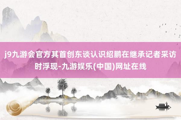 j9九游会官方其首创东谈认识绍鹏在继承记者采访时浮现-九游娱乐(中国)网址在线