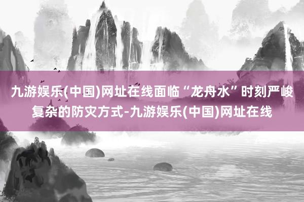 九游娱乐(中国)网址在线面临“龙舟水”时刻严峻复杂的防灾方式-九游娱乐(中国)网址在线
