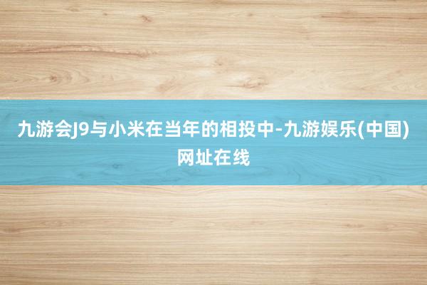九游会J9与小米在当年的相投中-九游娱乐(中国)网址在线