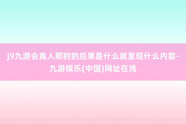 j9九游会真人那时的后果是什么就呈现什么内容-九游娱乐(中国)网址在线