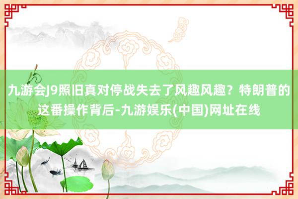 九游会J9照旧真对停战失去了风趣风趣?特朗普的这番操作背后-九游娱乐(中国)网址在线