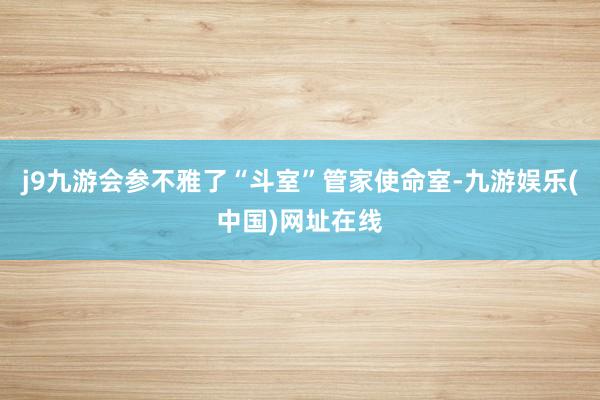 j9九游会参不雅了“斗室”管家使命室-九游娱乐(中国)网址在线