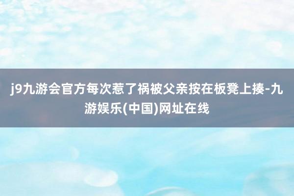 j9九游会官方每次惹了祸被父亲按在板凳上揍-九游娱乐(中国)网址在线