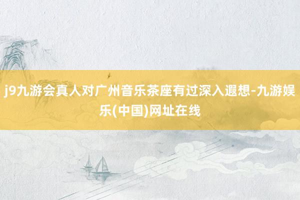 j9九游会真人对广州音乐茶座有过深入遐想-九游娱乐(中国)网址在线