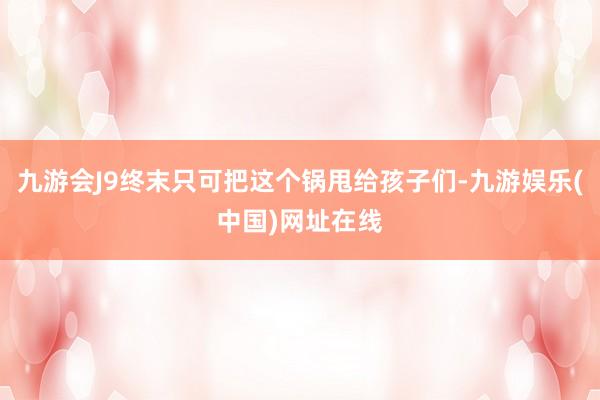 九游会J9终末只可把这个锅甩给孩子们-九游娱乐(中国)网址在线