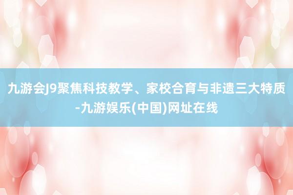 九游会J9聚焦科技教学、家校合育与非遗三大特质-九游娱乐(中国)网址在线