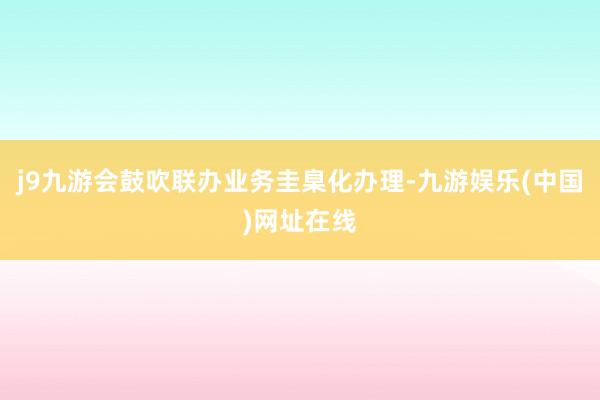 j9九游会鼓吹联办业务圭臬化办理-九游娱乐(中国)网址在线