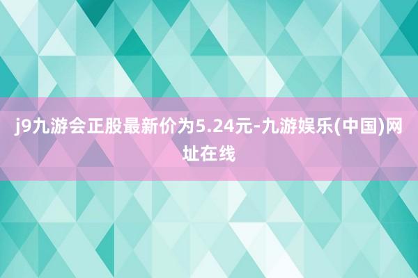 j9九游会正股最新价为5.24元-九游娱乐(中国)网址在线
