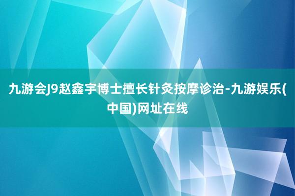 九游会J9赵鑫宇博士擅长针灸按摩诊治-九游娱乐(中国)网址在线