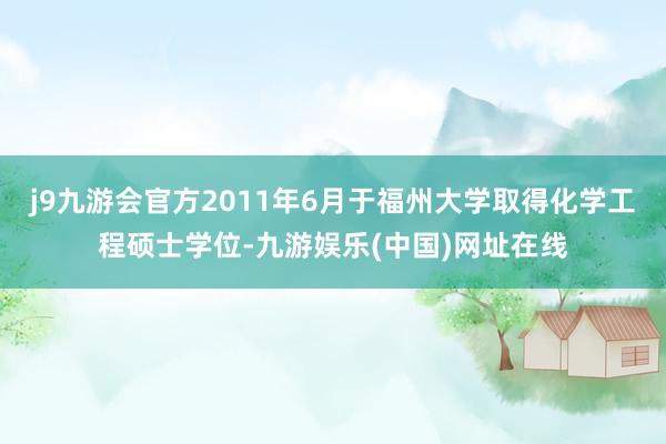 j9九游会官方2011年6月于福州大学取得化学工程硕士学位-九游娱乐(中国)网址在线