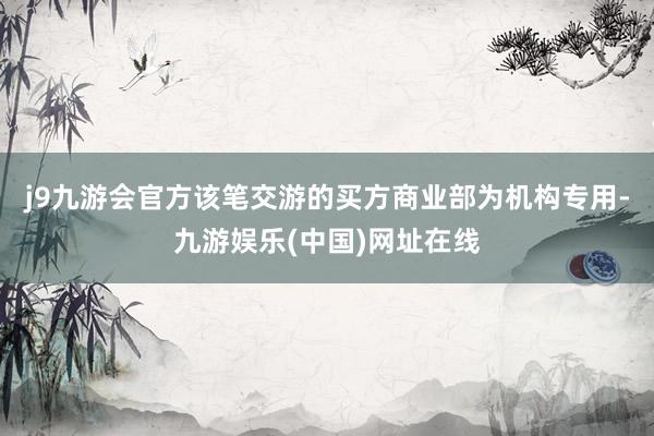 j9九游会官方该笔交游的买方商业部为机构专用-九游娱乐(中国)网址在线