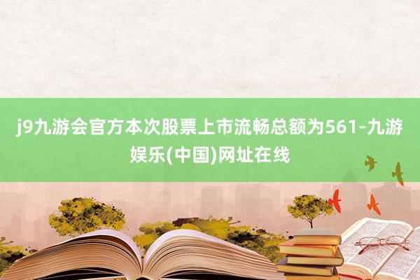 j9九游会官方本次股票上市流畅总额为561-九游娱乐(中国)网址在线