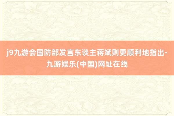 j9九游会国防部发言东谈主蒋斌则更顺利地指出-九游娱乐(中国)网址在线