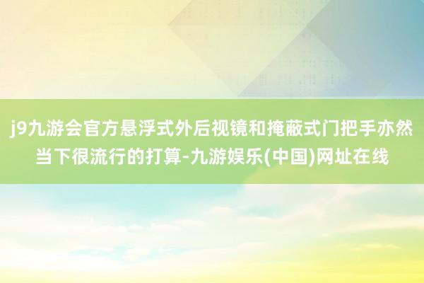 j9九游会官方悬浮式外后视镜和掩蔽式门把手亦然当下很流行的打算-九游娱乐(中国)网址在线