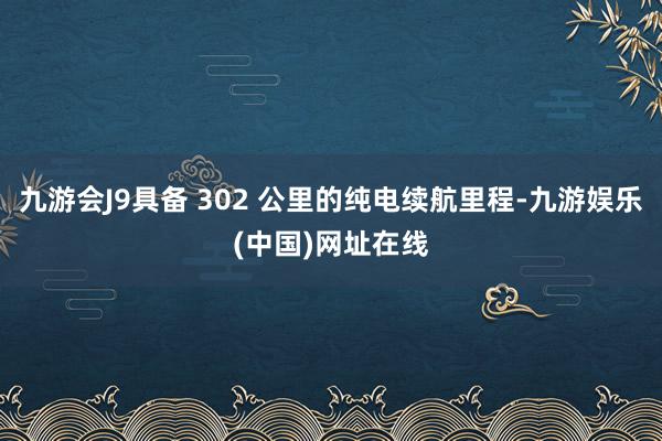 九游会J9具备 302 公里的纯电续航里程-九游娱乐(中国)网址在线