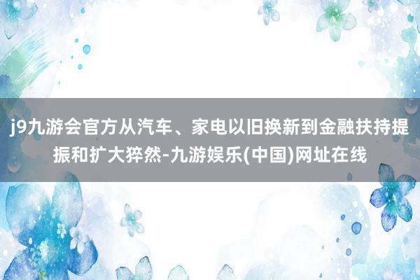 j9九游会官方从汽车、家电以旧换新到金融扶持提振和扩大猝然-九游娱乐(中国)网址在线