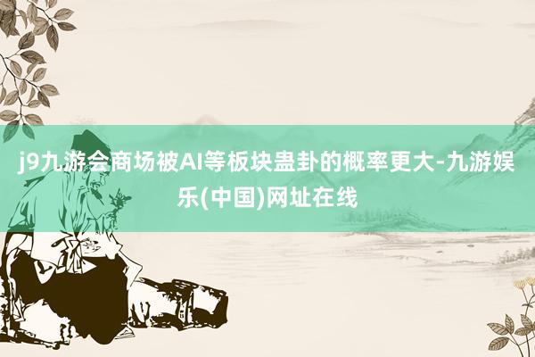 j9九游会商场被AI等板块蛊卦的概率更大-九游娱乐(中国)网址在线