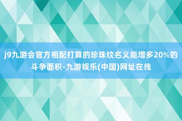 j9九游会官方相配打算的珍珠纹名义能增多20%的斗争面积-九游娱乐(中国)网址在线