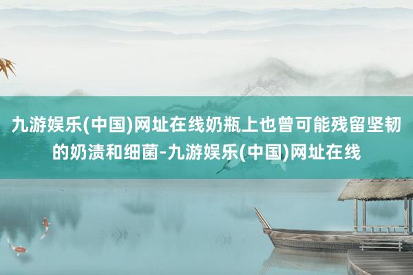 九游娱乐(中国)网址在线奶瓶上也曾可能残留坚韧的奶渍和细菌-九游娱乐(中国)网址在线