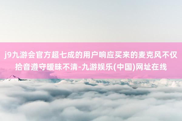 j9九游会官方超七成的用户响应买来的麦克风不仅拾音遵守暧昧不清-九游娱乐(中国)网址在线
