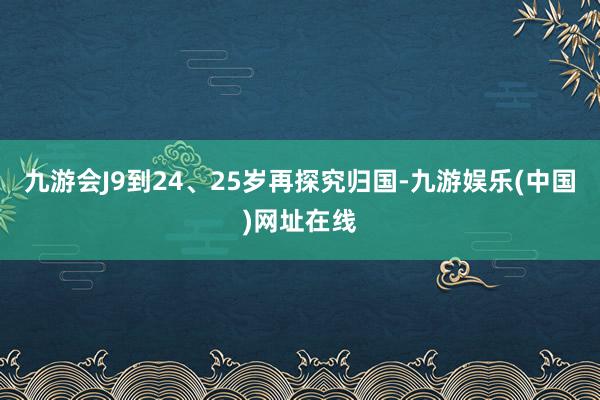 九游会J9到24、25岁再探究归国-九游娱乐(中国)网址在线