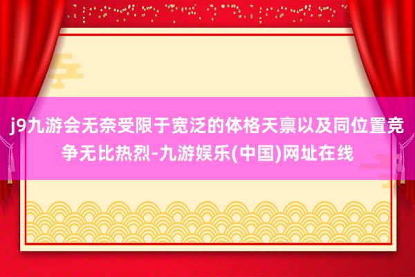 j9九游会无奈受限于宽泛的体格天禀以及同位置竞争无比热烈-九游娱乐(中国)网址在线
