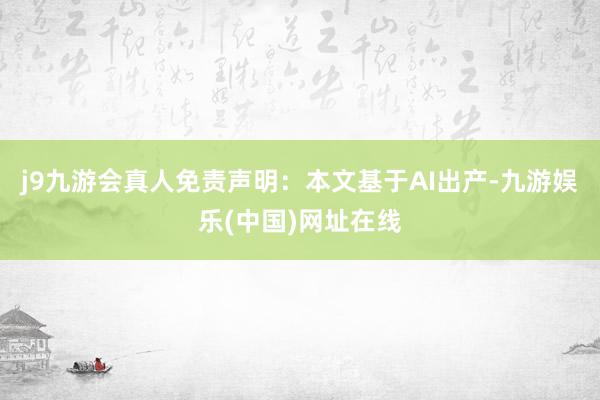 j9九游会真人免责声明：本文基于AI出产-九游娱乐(中国)网址在线