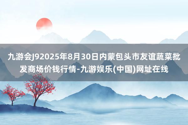 九游会J92025年8月30日内蒙包头市友谊蔬菜批发商场价钱行情-九游娱乐(中国)网址在线
