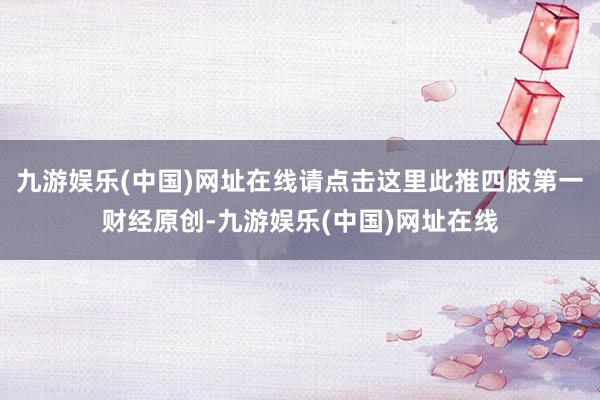 九游娱乐(中国)网址在线请点击这里此推四肢第一财经原创-九游娱乐(中国)网址在线
