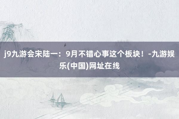 j9九游会宋陆一:9月不错心事这个板块!-九游娱乐(中国)网址在线