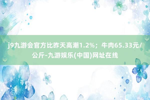 j9九游会官方比昨天高潮1.2%；牛肉65.33元/公斤-九游娱乐(中国)网址在线