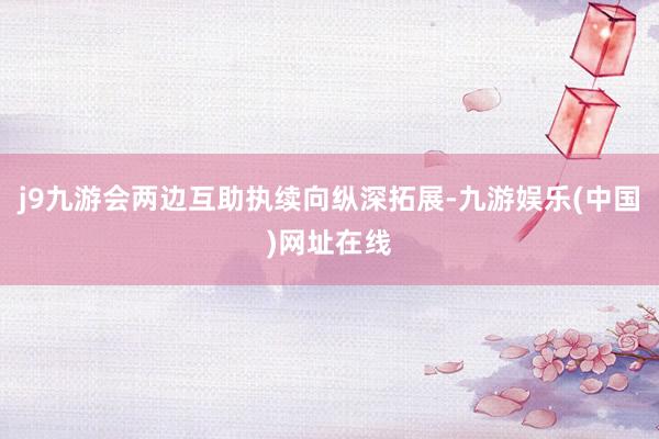 j9九游会两边互助执续向纵深拓展-九游娱乐(中国)网址在线