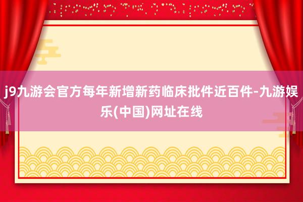 j9九游会官方每年新增新药临床批件近百件-九游娱乐(中国)网址在线