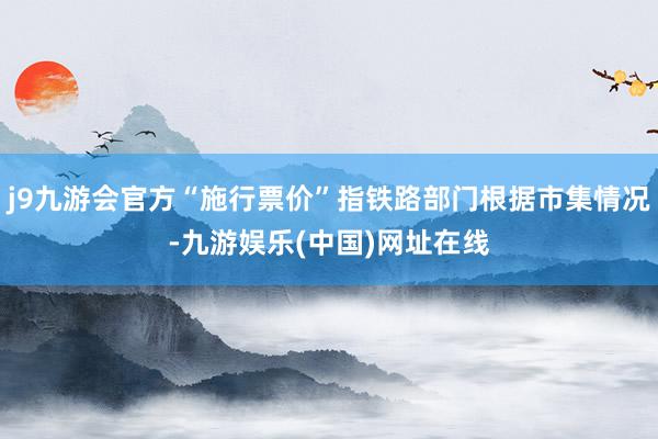 j9九游会官方“施行票价”指铁路部门根据市集情况-九游娱乐(中国)网址在线