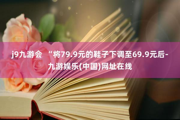 j9九游会  “将79.9元的鞋子下调至69.9元后-九游娱乐(中国)网址在线
